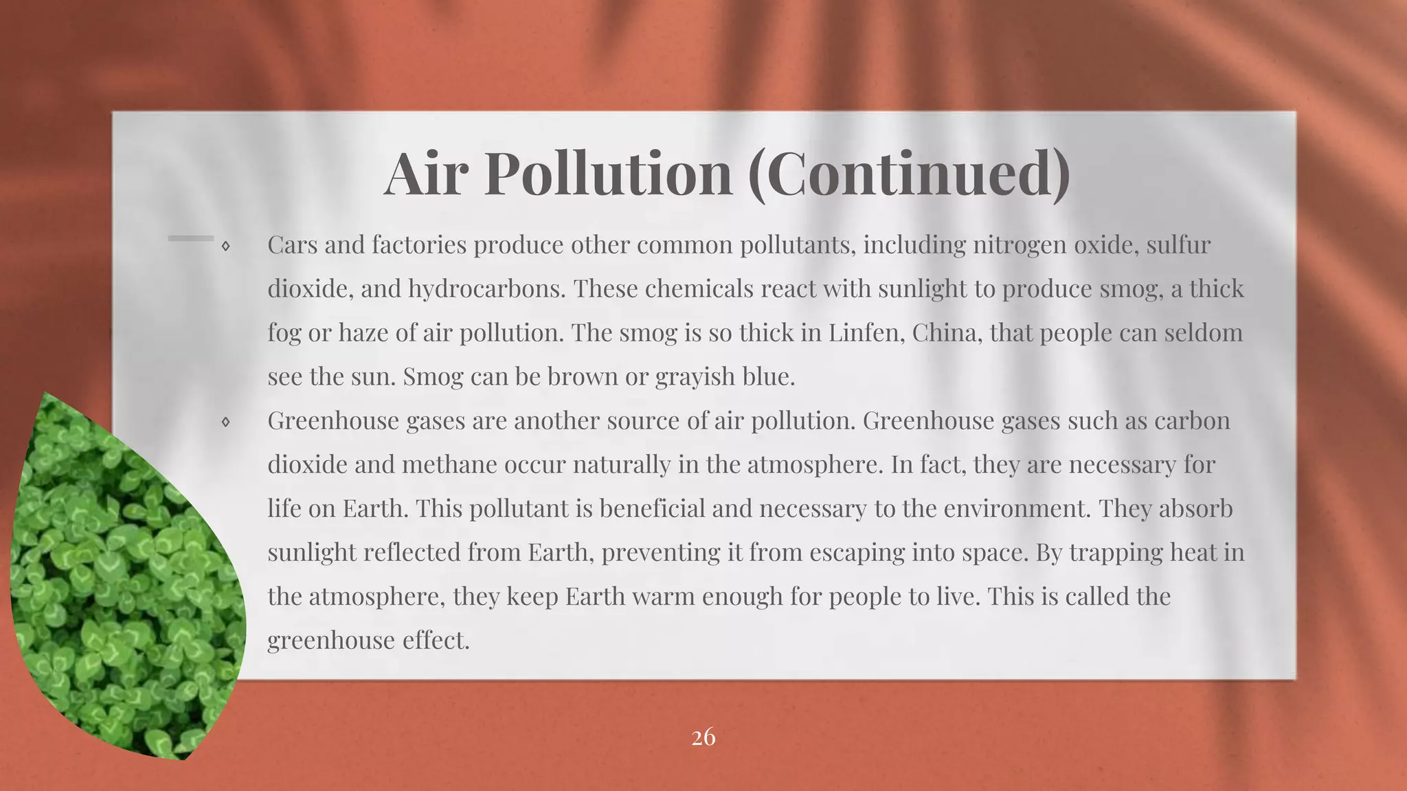 Air Pollution (Continued)
⋄ Cars and factories produce other common pollutants, including nitrogen oxide, sulfur
dioxide, and hydrocarbons. These chemicals react with sunlight to produce smog, a thick
fog or haze of air pollution. The smog is so thick in Linfen, China, that people can seldom
see the sun. Smog can be brown or grayish blue.
⋄ Greenhouse gases are another source of air pollution. Greenhouse gases such as carbon
dioxide and methane occur naturally in the atmosphere. In fact, they are necessary for
life on Earth. This pollutant is beneficial and necessary to the environment. They absorb
sunlight reflected from Earth, preventing it from escaping into space. By trapping heat in
the atmosphere, they keep Earth warm enough for people to live. This is called the
greenhouse effect.
26
 