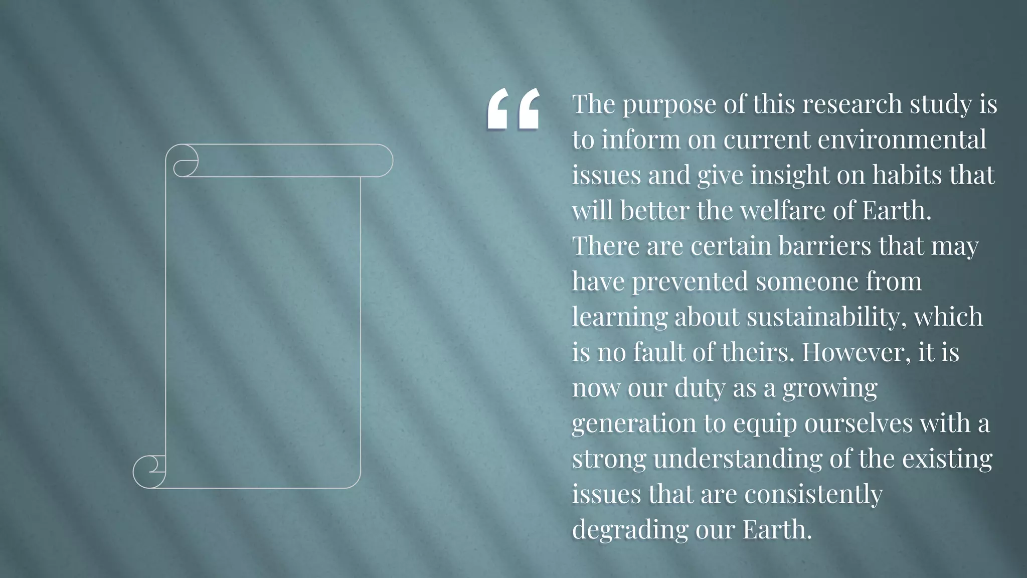 “
The purpose of this research study is
to inform on current environmental
issues and give insight on habits that
will better the welfare of Earth.
There are certain barriers that may
have prevented someone from
learning about sustainability, which
is no fault of theirs. However, it is
now our duty as a growing
generation to equip ourselves with a
strong understanding of the existing
issues that are consistently
degrading our Earth.
 