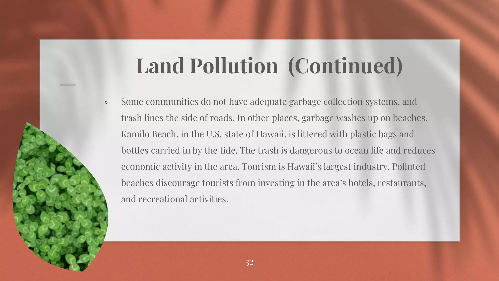 Land Pollution (Continued)
⋄ Some communities do not have adequate garbage collection systems, and
trash lines the side of roads. In other places, garbage washes up on beaches.
Kamilo Beach, in the U.S. state of Hawaii, is littered with plastic bags and
bottles carried in by the tide. The trash is dangerous to ocean life and reduces
economic activity in the area. Tourism is Hawaii’s largest industry. Polluted
beaches discourage tourists from investing in the area’s hotels, restaurants,
and recreational activities.
32
 