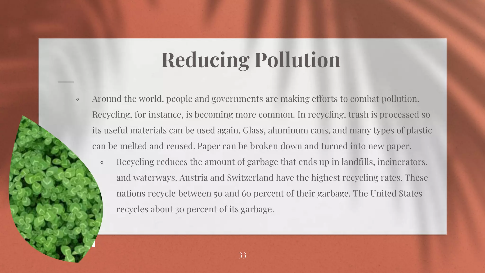 Reducing Pollution
⋄ Around the world, people and governments are making efforts to combat pollution.
Recycling, for instance, is becoming more common. In recycling, trash is processed so
its useful materials can be used again. Glass, aluminum cans, and many types of plastic
can be melted and reused. Paper can be broken down and turned into new paper.
⋄ Recycling reduces the amount of garbage that ends up in landfills, incinerators,
and waterways. Austria and Switzerland have the highest recycling rates. These
nations recycle between 50 and 60 percent of their garbage. The United States
recycles about 30 percent of its garbage.
33
 