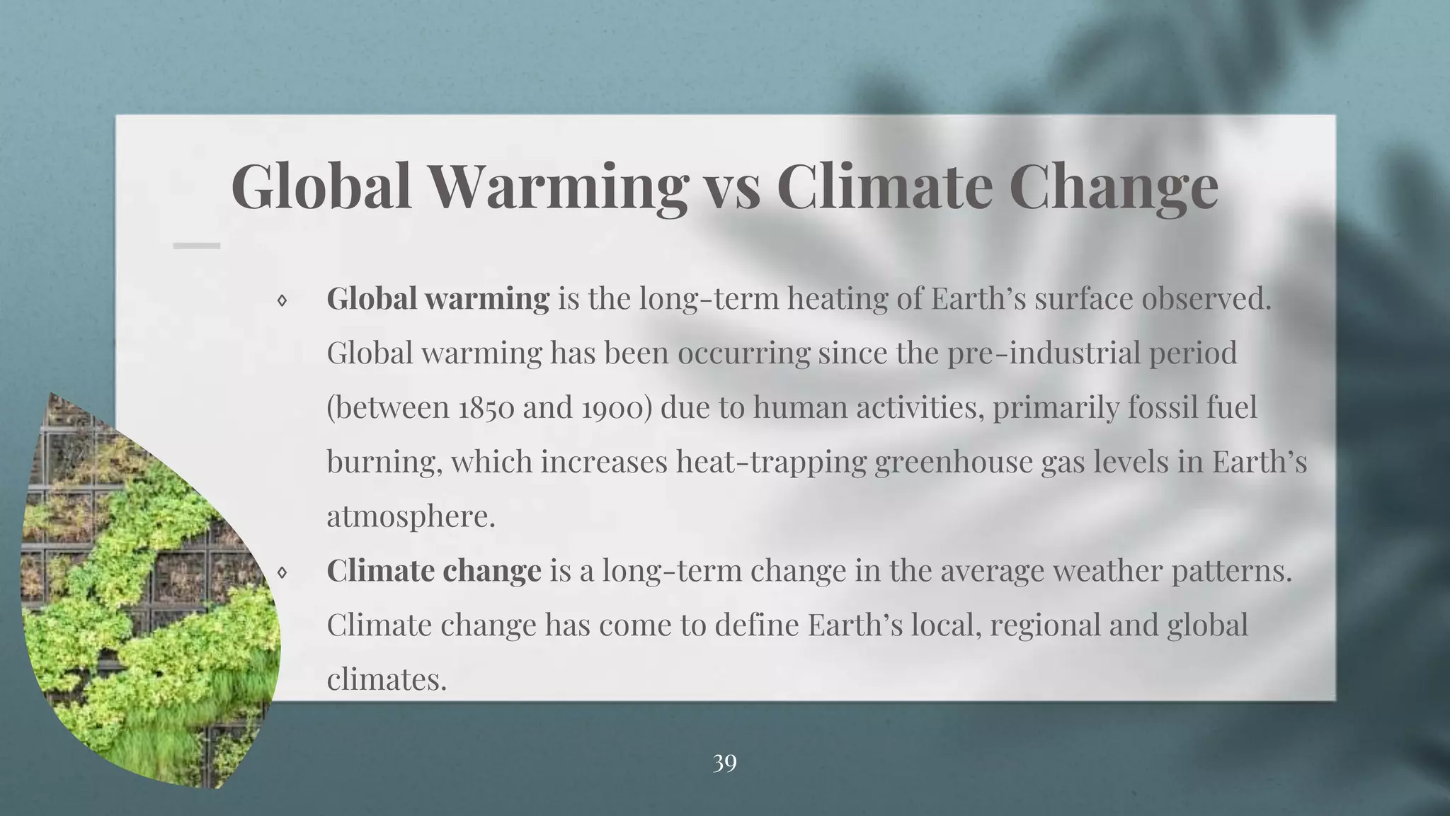 Global Warming vs Climate Change
⋄ Global warming is the long-term heating of Earth’s surface observed.
Global warming has been occurring since the pre-industrial period
(between 1850 and 1900) due to human activities, primarily fossil fuel
burning, which increases heat-trapping greenhouse gas levels in Earth’s
atmosphere.
⋄ Climate change is a long-term change in the average weather patterns.
Climate change has come to define Earth’s local, regional and global
climates.
39
 