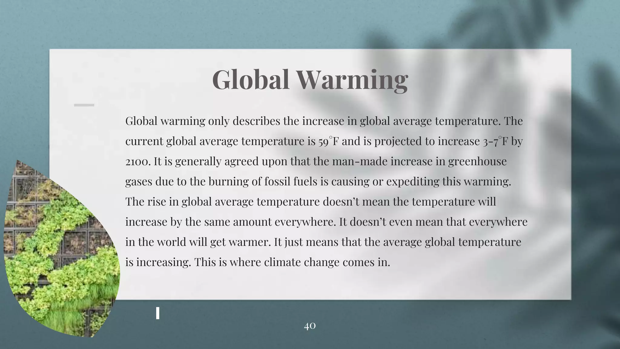 Global Warming
Global warming only describes the increase in global average temperature. The
current global average temperature is 59°F and is projected to increase 3-7°F by
2100. It is generally agreed upon that the man-made increase in greenhouse
gases due to the burning of fossil fuels is causing or expediting this warming.
The rise in global average temperature doesn’t mean the temperature will
increase by the same amount everywhere. It doesn’t even mean that everywhere
in the world will get warmer. It just means that the average global temperature
is increasing. This is where climate change comes in.
40
 