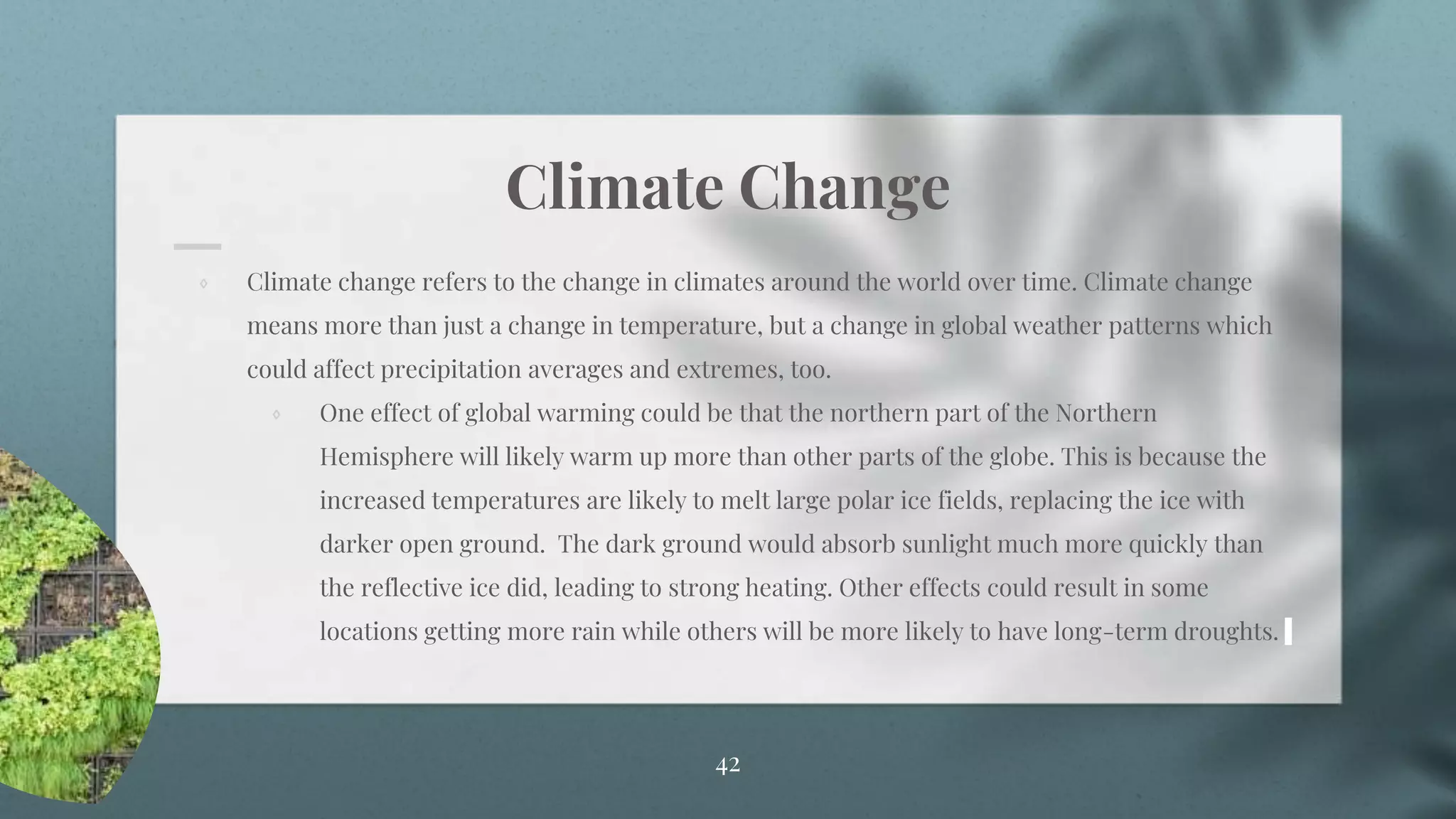 Climate Change
⋄ Climate change refers to the change in climates around the world over time. Climate change
means more than just a change in temperature, but a change in global weather patterns which
could affect precipitation averages and extremes, too.
⋄ One effect of global warming could be that the northern part of the Northern
Hemisphere will likely warm up more than other parts of the globe. This is because the
increased temperatures are likely to melt large polar ice fields, replacing the ice with
darker open ground. The dark ground would absorb sunlight much more quickly than
the reflective ice did, leading to strong heating. Other effects could result in some
locations getting more rain while others will be more likely to have long-term droughts.
42
 