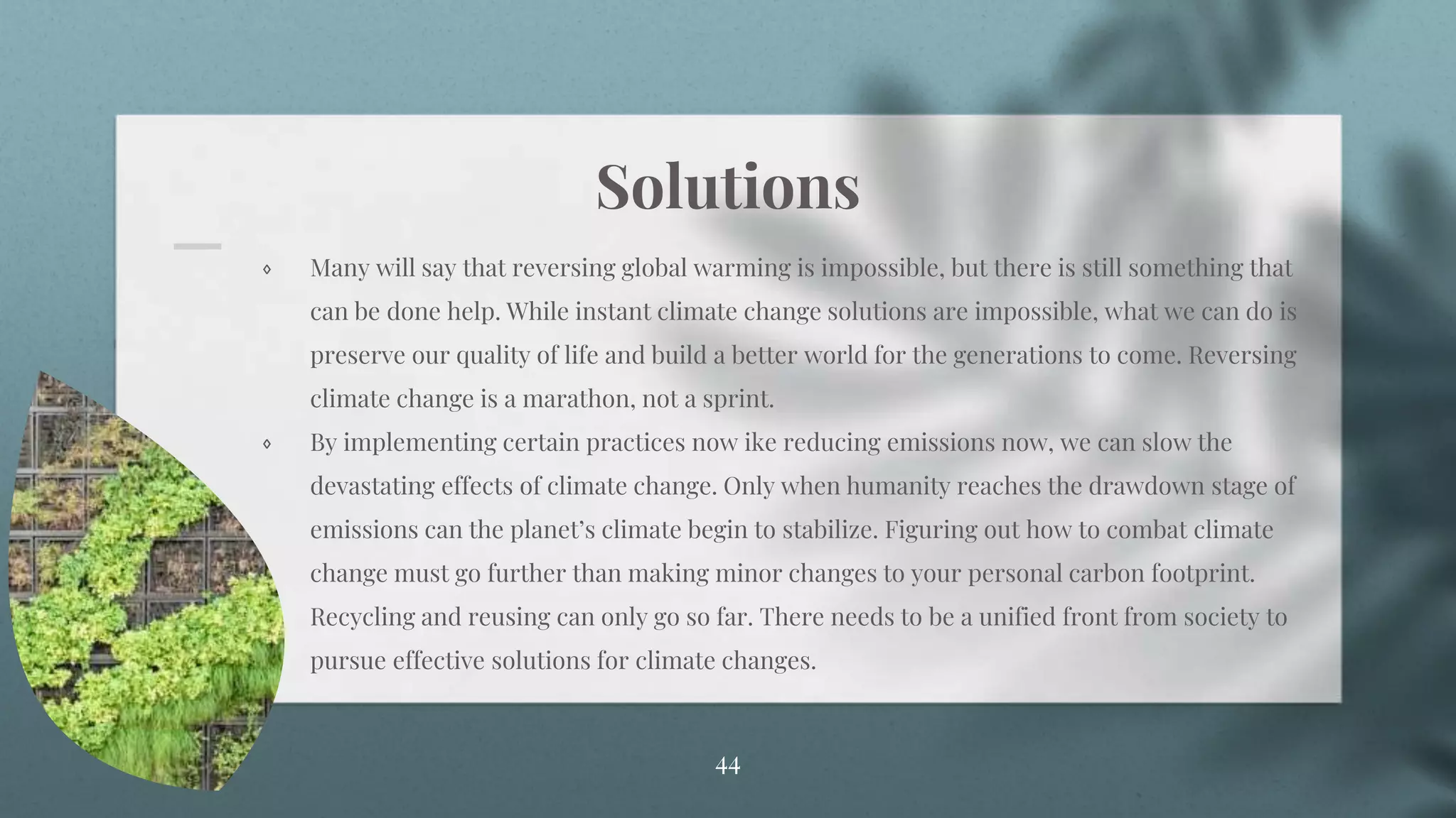 Solutions
⋄ Many will say that reversing global warming is impossible, but there is still something that
can be done help. While instant climate change solutions are impossible, what we can do is
preserve our quality of life and build a better world for the generations to come. Reversing
climate change is a marathon, not a sprint.
⋄ By implementing certain practices now ike reducing emissions now, we can slow the
devastating effects of climate change. Only when humanity reaches the drawdown stage of
emissions can the planet’s climate begin to stabilize. Figuring out how to combat climate
change must go further than making minor changes to your personal carbon footprint.
Recycling and reusing can only go so far. There needs to be a unified front from society to
pursue effective solutions for climate changes.
44
 
