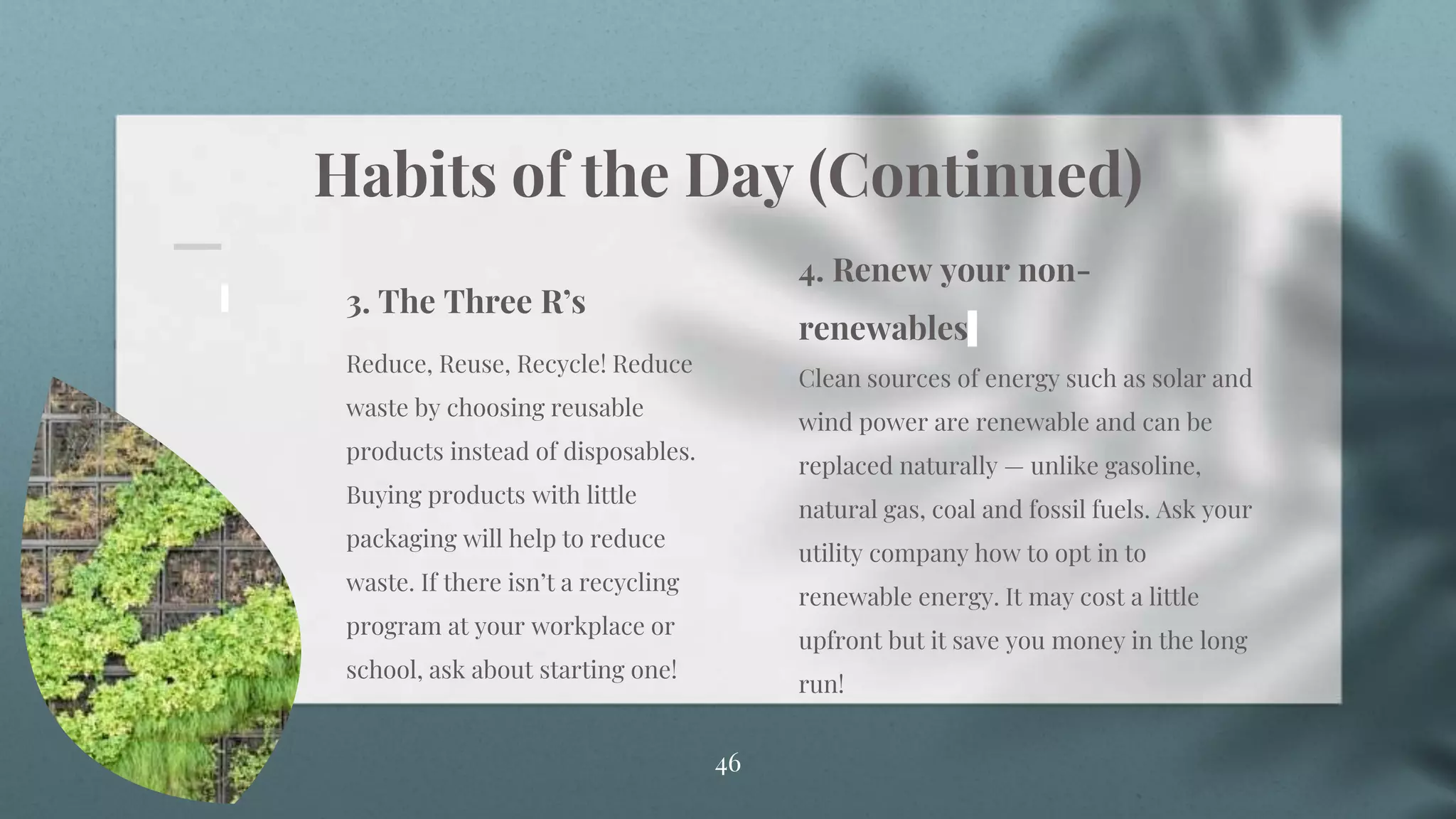 Habits of the Day (Continued)
46
3. The Three R’s
Reduce, Reuse, Recycle! Reduce
waste by choosing reusable
products instead of disposables.
Buying products with little
packaging will help to reduce
waste. If there isn’t a recycling
program at your workplace or
school, ask about starting one!
4. Renew your non-
renewables
Clean sources of energy such as solar and
wind power are renewable and can be
replaced naturally — unlike gasoline,
natural gas, coal and fossil fuels. Ask your
utility company how to opt in to
renewable energy. It may cost a little
upfront but it save you money in the long
run!
 