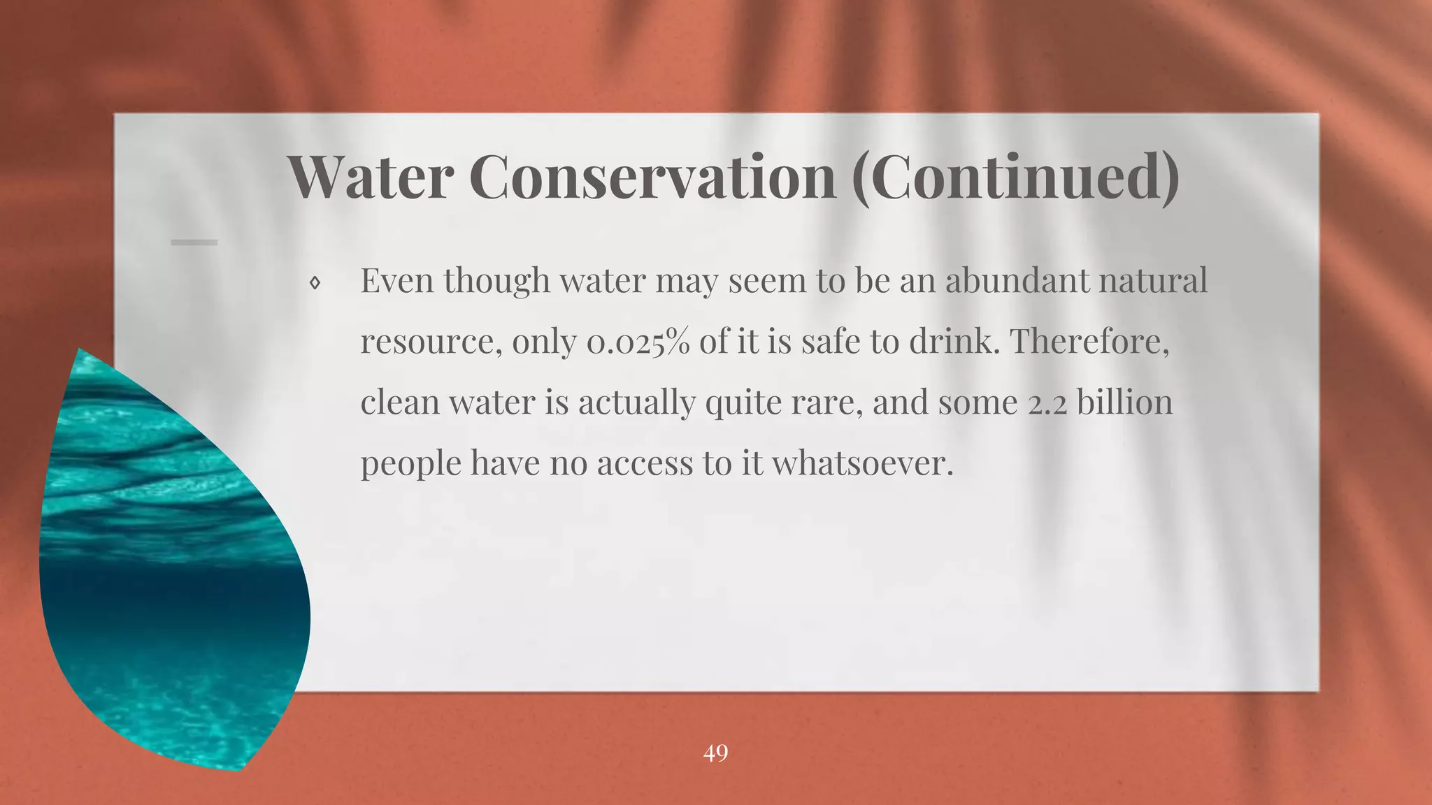 Water Conservation (Continued)
⋄ Even though water may seem to be an abundant natural
resource, only 0.025% of it is safe to drink. Therefore,
clean water is actually quite rare, and some 2.2 billion
people have no access to it whatsoever.
49
 