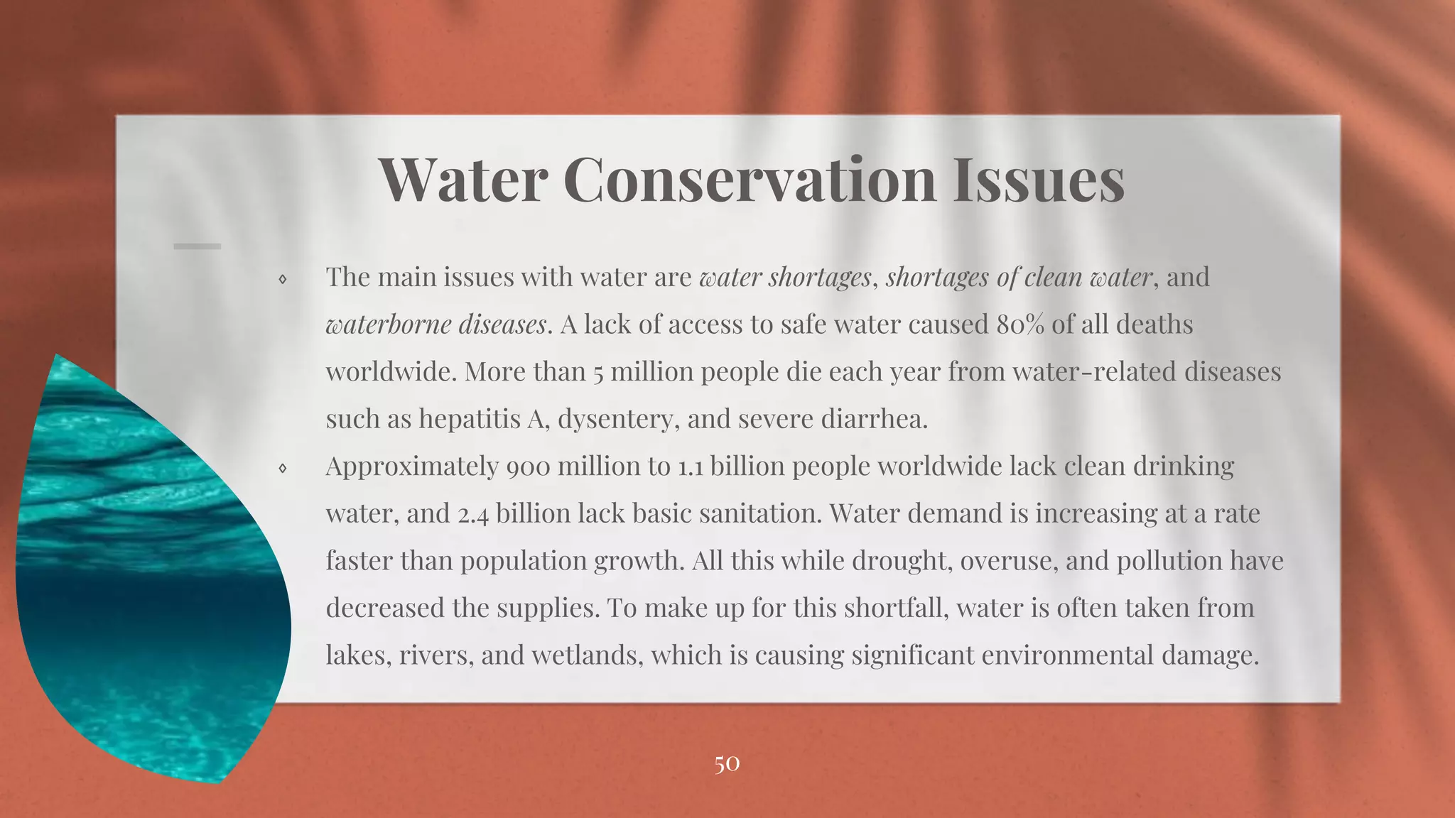 Water Conservation Issues
⋄ The main issues with water are water shortages, shortages of clean water, and
waterborne diseases. A lack of access to safe water caused 80% of all deaths
worldwide. More than 5 million people die each year from water-related diseases
such as hepatitis A, dysentery, and severe diarrhea.
⋄ Approximately 900 million to 1.1 billion people worldwide lack clean drinking
water, and 2.4 billion lack basic sanitation. Water demand is increasing at a rate
faster than population growth. All this while drought, overuse, and pollution have
decreased the supplies. To make up for this shortfall, water is often taken from
lakes, rivers, and wetlands, which is causing significant environmental damage.
50
 