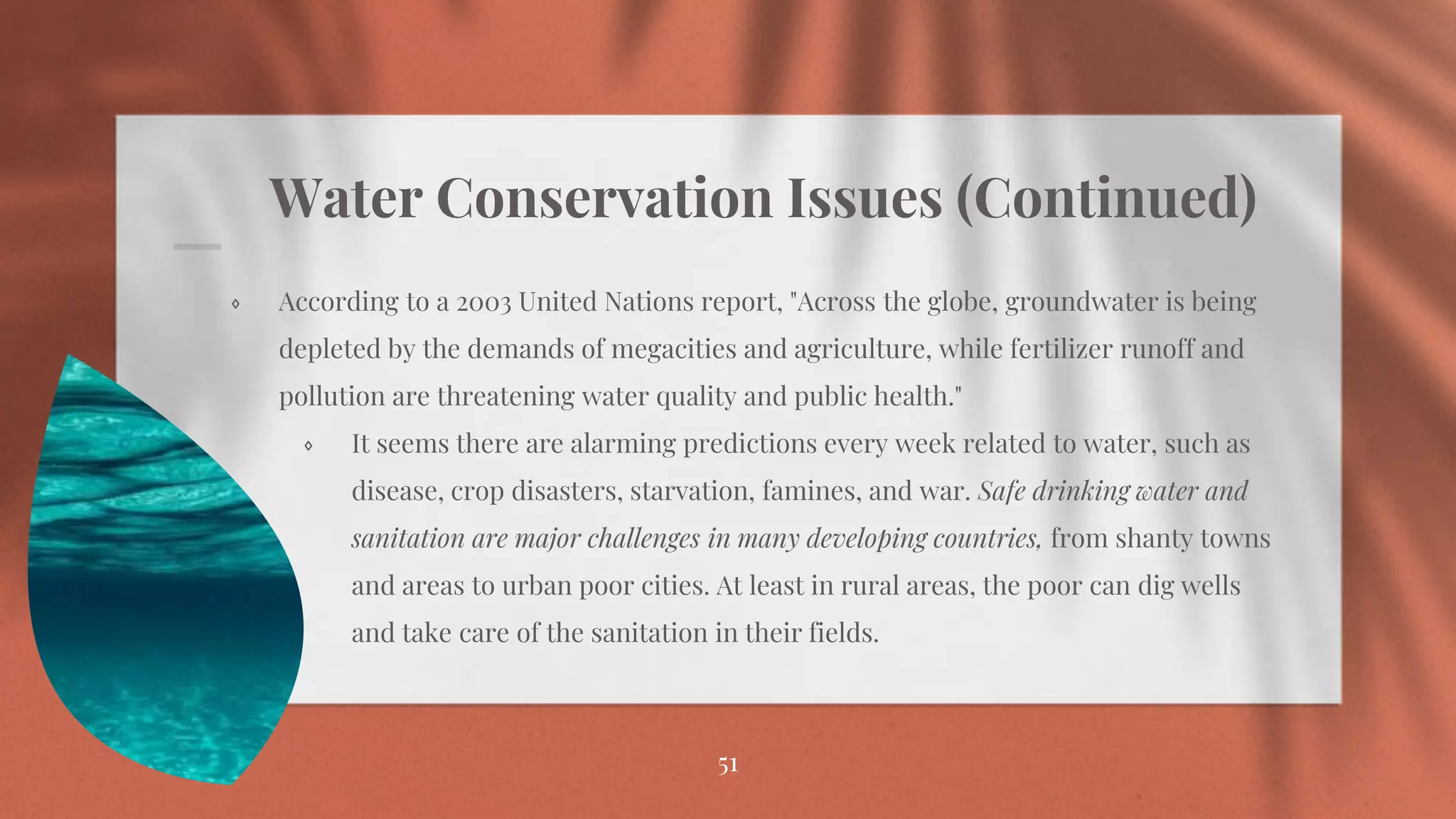 Water Conservation Issues (Continued)
⋄ According to a 2003 United Nations report, "Across the globe, groundwater is being
depleted by the demands of megacities and agriculture, while fertilizer runoff and
pollution are threatening water quality and public health."
⋄ It seems there are alarming predictions every week related to water, such as
disease, crop disasters, starvation, famines, and war. Safe drinking water and
sanitation are major challenges in many developing countries, from shanty towns
and areas to urban poor cities. At least in rural areas, the poor can dig wells
and take care of the sanitation in their fields.
51
 