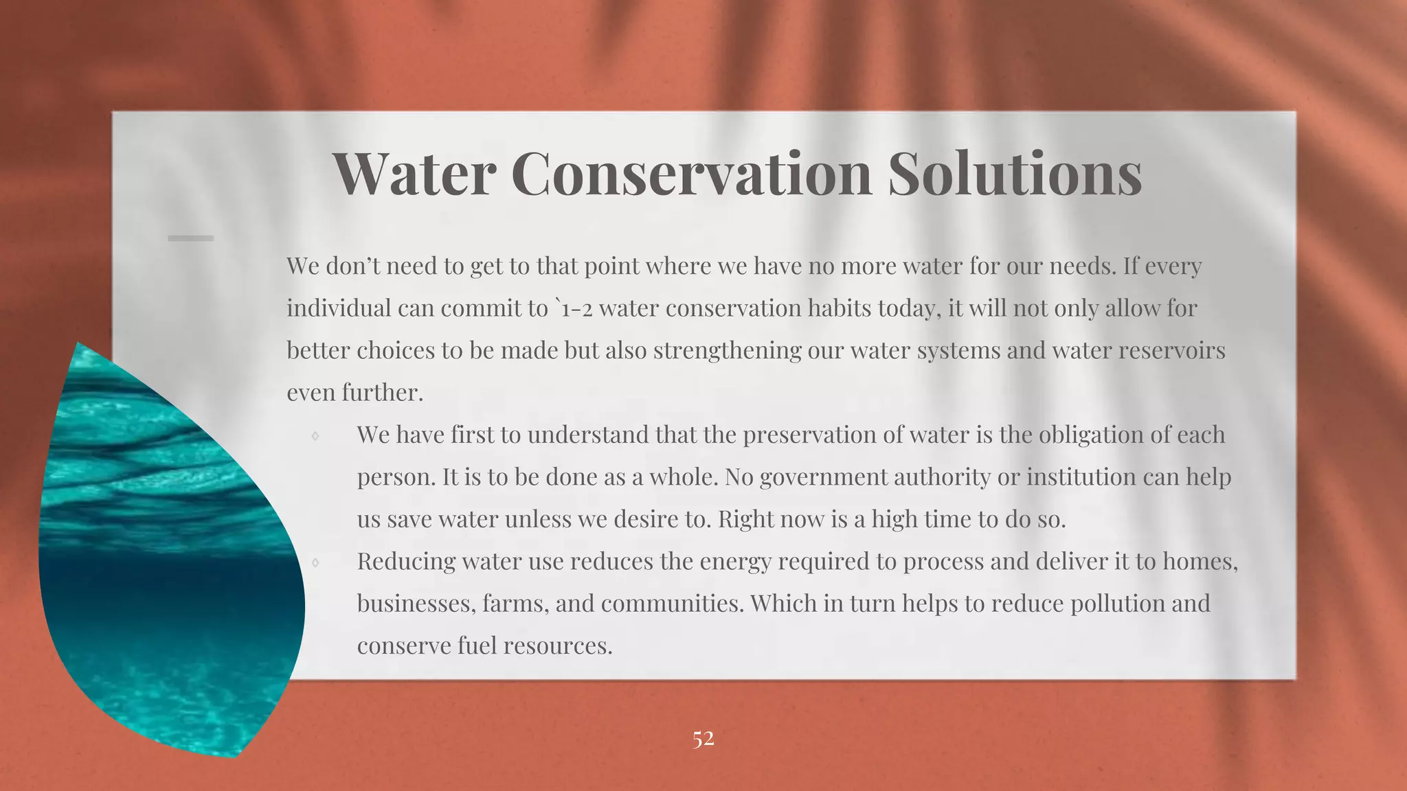 Water Conservation Solutions
⋄ We don’t need to get to that point where we have no more water for our needs. If every
individual can commit to `1-2 water conservation habits today, it will not only allow for
better choices t0 be made but also strengthening our water systems and water reservoirs
even further.
⋄ We have first to understand that the preservation of water is the obligation of each
person. It is to be done as a whole. No government authority or institution can help
us save water unless we desire to. Right now is a high time to do so.
⋄ Reducing water use reduces the energy required to process and deliver it to homes,
businesses, farms, and communities. Which in turn helps to reduce pollution and
conserve fuel resources.
52
 