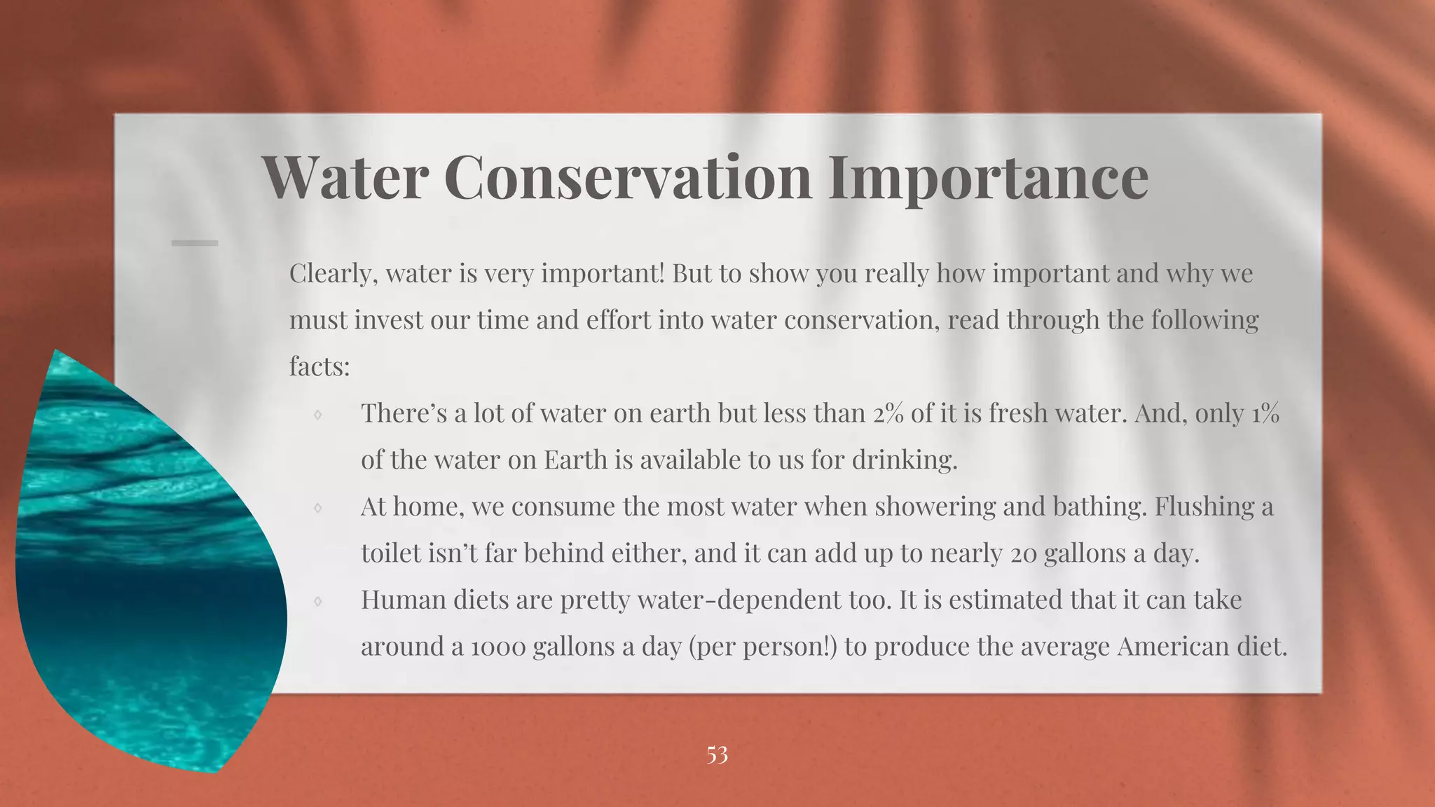 Water Conservation Importance
Clearly, water is very important! But to show you really how important and why we
must invest our time and effort into water conservation, read through the following
facts:
⋄ There’s a lot of water on earth but less than 2% of it is fresh water. And, only 1%
of the water on Earth is available to us for drinking.
⋄ At home, we consume the most water when showering and bathing. Flushing a
toilet isn’t far behind either, and it can add up to nearly 20 gallons a day.
⋄ Human diets are pretty water-dependent too. It is estimated that it can take
around a 1000 gallons a day (per person!) to produce the average American diet.
53
 