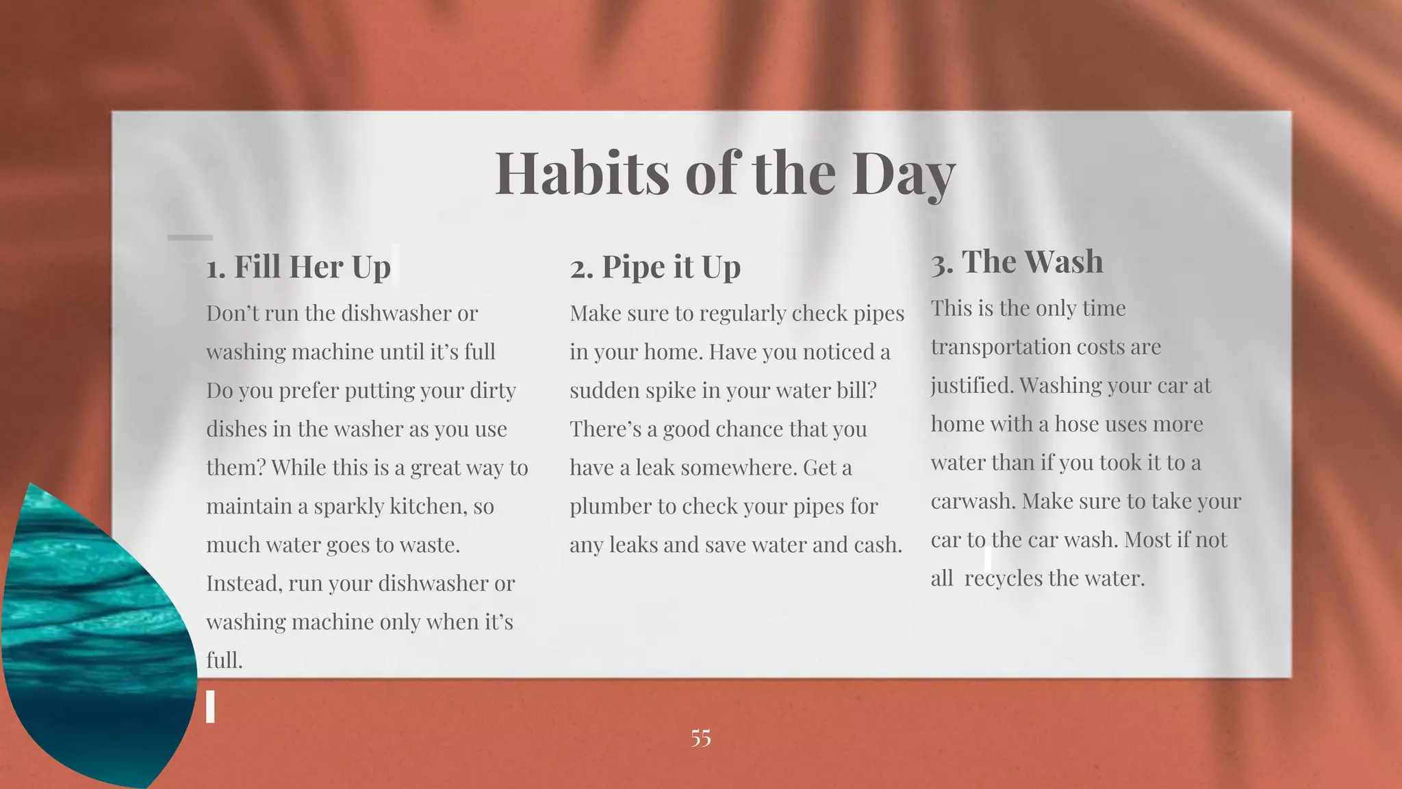 Habits of the Day
55
1. Fill Her Up
Don’t run the dishwasher or
washing machine until it’s full
Do you prefer putting your dirty
dishes in the washer as you use
them? While this is a great way to
maintain a sparkly kitchen, so
much water goes to waste.
Instead, run your dishwasher or
washing machine only when it’s
full.
2. Pipe it Up
Make sure to regularly check pipes
in your home. Have you noticed a
sudden spike in your water bill?
There’s a good chance that you
have a leak somewhere. Get a
plumber to check your pipes for
any leaks and save water and cash.
3. The Wash
This is the only time
transportation costs are
justified. Washing your car at
home with a hose uses more
water than if you took it to a
carwash. Make sure to take your
car to the car wash. Most if not
all recycles the water.
 