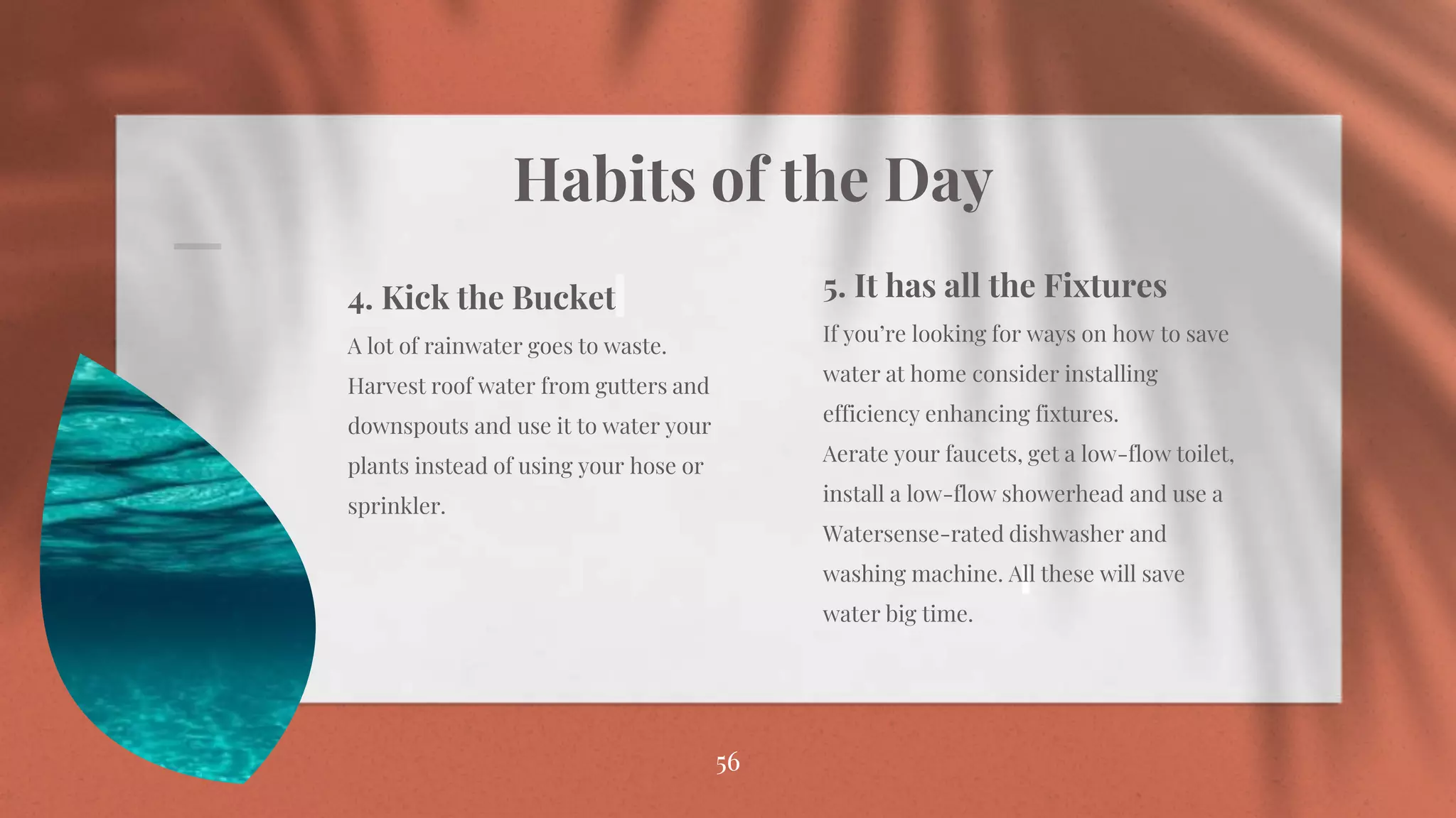 Habits of the Day
56
56
4. Kick the Bucket
A lot of rainwater goes to waste.
Harvest roof water from gutters and
downspouts and use it to water your
plants instead of using your hose or
sprinkler.
5. It has all the Fixtures
If you’re looking for ways on how to save
water at home consider installing
efficiency enhancing fixtures.
Aerate your faucets, get a low-flow toilet,
install a low-flow showerhead and use a
Watersense-rated dishwasher and
washing machine. All these will save
water big time.
 