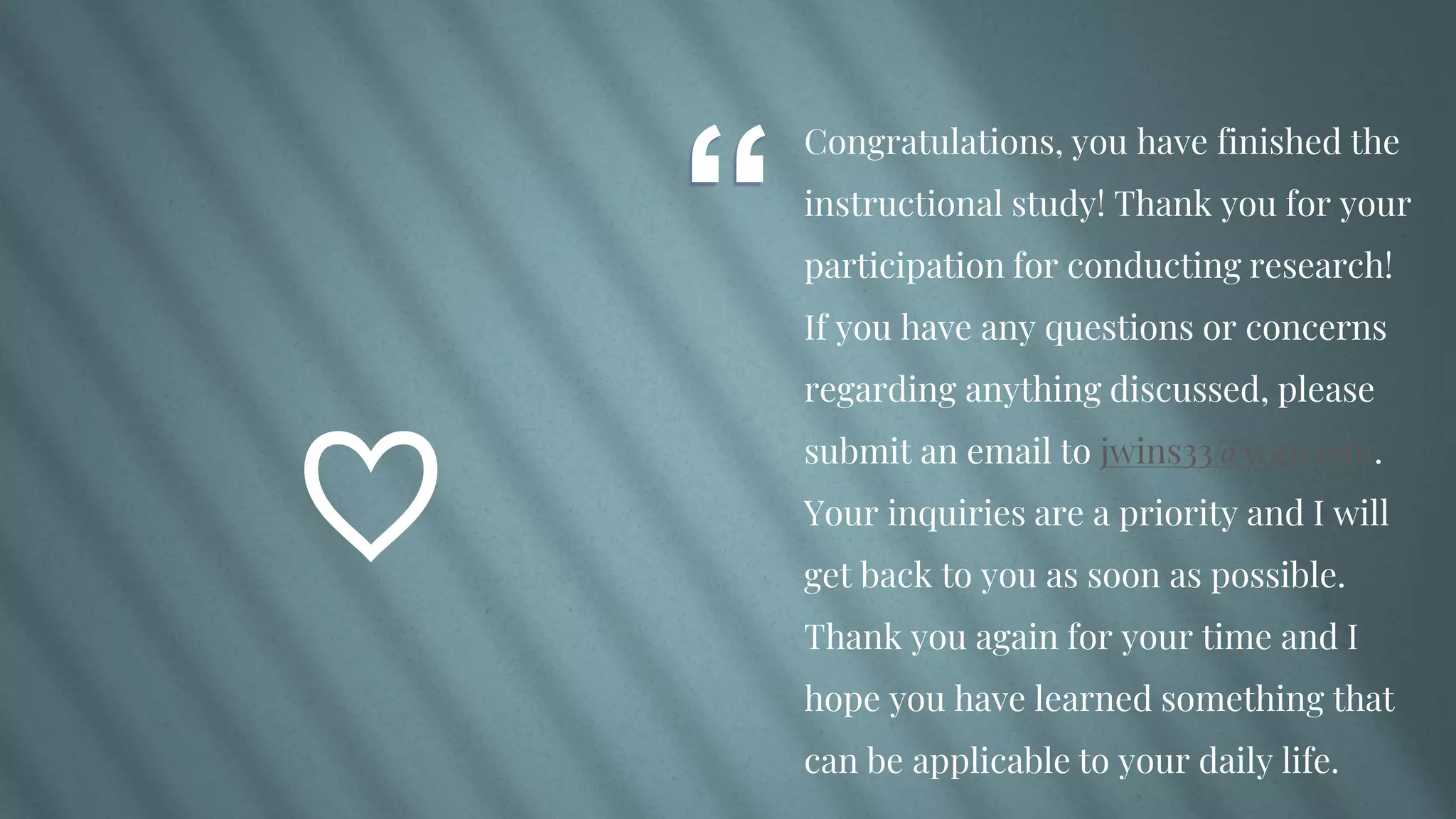 “
Congratulations, you have finished the
instructional study! Thank you for your
participation for conducting research!
If you have any questions or concerns
regarding anything discussed, please
submit an email to jwins33@wgu.edu.
Your inquiries are a priority and I will
get back to you as soon as possible.
Thank you again for your time and I
hope you have learned something that
can be applicable to your daily life.
♡
 