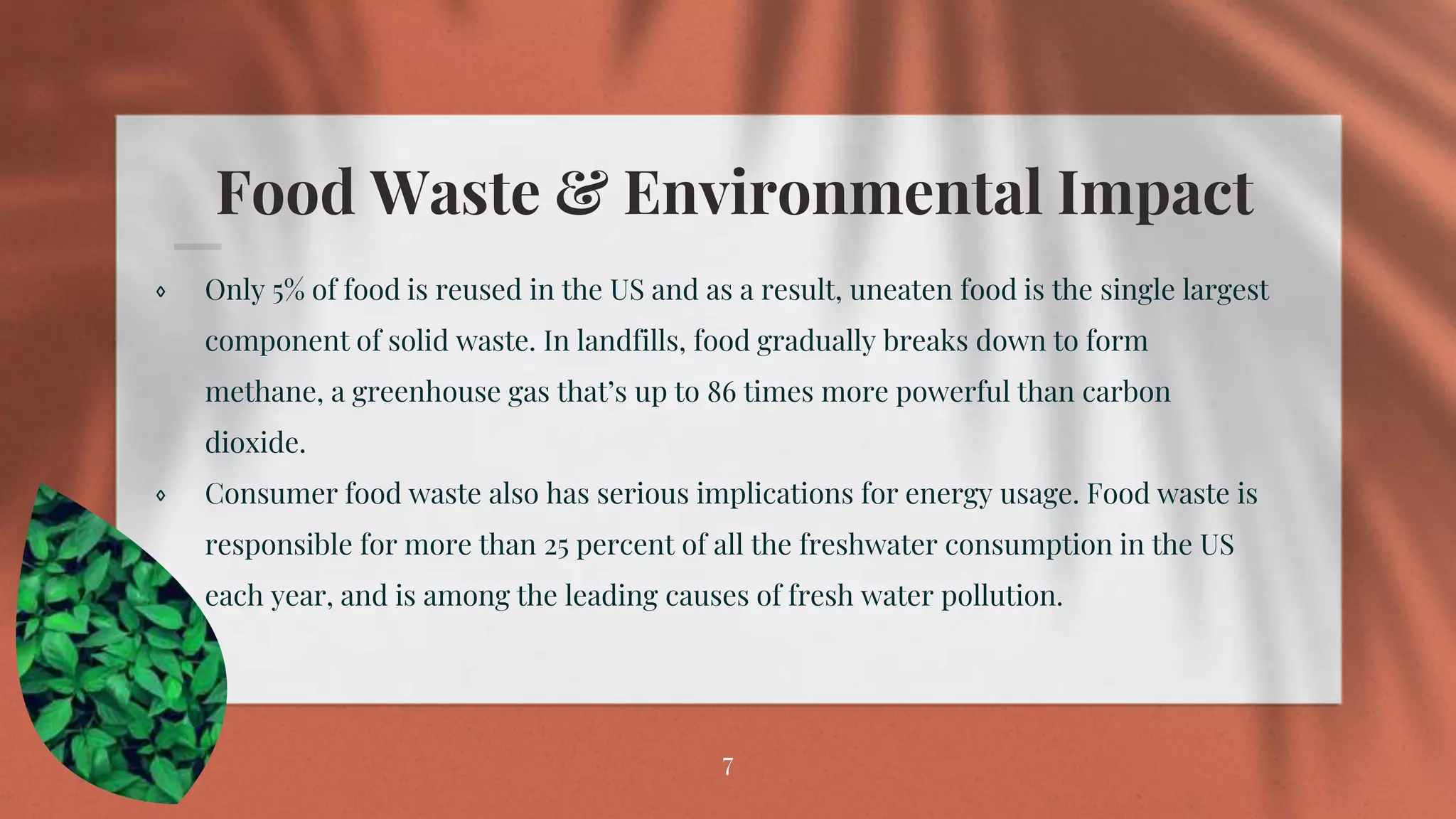 Food Waste & Environmental Impact
⋄ Only 5% of food is reused in the US and as a result, uneaten food is the single largest
component of solid waste. In landfills, food gradually breaks down to form
methane, a greenhouse gas that’s up to 86 times more powerful than carbon
dioxide.
⋄ Consumer food waste also has serious implications for energy usage. Food waste is
responsible for more than 25 percent of all the freshwater consumption in the US
each year, and is among the leading causes of fresh water pollution.
7
 