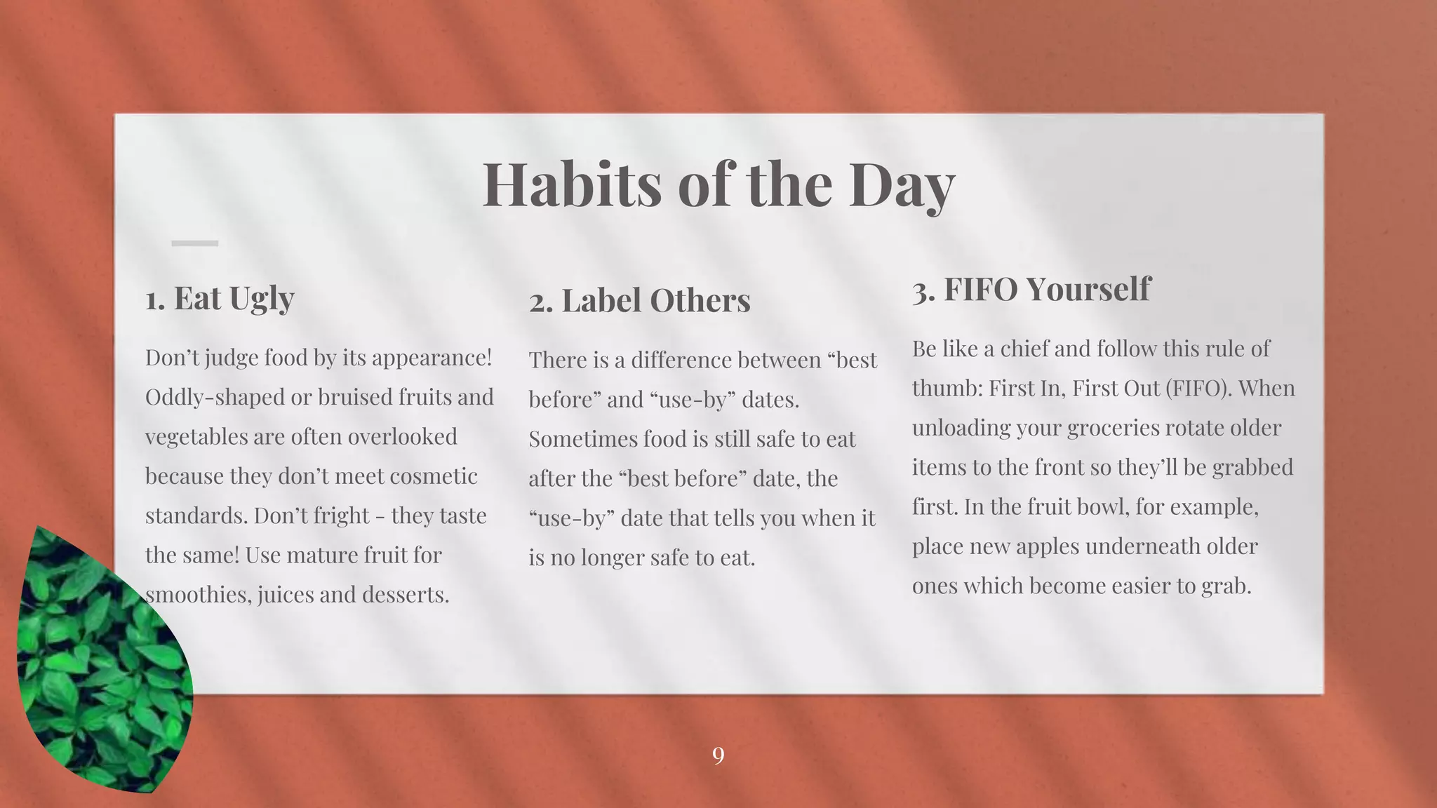 Habits of the Day
1. Eat Ugly
Don’t judge food by its appearance!
Oddly-shaped or bruised fruits and
vegetables are often overlooked
because they don’t meet cosmetic
standards. Don’t fright - they taste
the same! Use mature fruit for
smoothies, juices and desserts.
3. FIFO Yourself
Be like a chief and follow this rule of
thumb: First In, First Out (FIFO). When
unloading your groceries rotate older
items to the front so they’ll be grabbed
first. In the fruit bowl, for example,
place new apples underneath older
ones which become easier to grab.
9
2. Label Others
There is a difference between “best
before” and “use-by” dates.
Sometimes food is still safe to eat
after the “best before” date, the
“use-by” date that tells you when it
is no longer safe to eat.
 