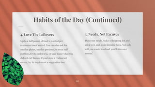 Habits of the Day (Continued)
5. Needs, Not Excuses
Plan your meals. Make a shopping list and
stick to it, and avoid impulse buys. Not only
will you waste less food, you’ll also save
money!
10
4. Love Thy Leftovers
Up to a half pound of food is wasted per
restaurant meal served. You can also ask for
smaller plates, smaller portions, or even half
portions.Try to order less, or take home what you
did not eat! Bonus: If you know a restaurant
owner, try to implement a suggestion box.
 
