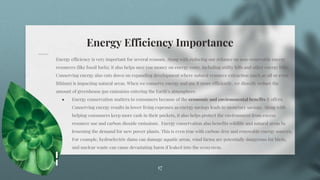 Energy Efficiency Importance
17
Energy efficiency is very important for several reasons. Along with reducing our reliance on non-renewable energy
resources (like fossil fuels), it also helps save you money on energy costs, including utility bills and other energy bills.
Conserving energy also cuts down on expanding development where natural resource extraction (such as oil or even
lithium) is impacting natural areas. When we conserve energy and use it more efficiently, we directly reduce the
amount of greenhouse gas emissions entering the Earth’s atmosphere.
● Energy conservation matters to consumers because of the economic and environmental benefits it offers.
Conserving energy results in lower living expenses as energy savings leads to monetary savings. Along with
helping consumers keep more cash in their pockets, it also helps protect the environment from excess
resource use and carbon dioxide emissions. Energy conservation also benefits wildlife and natural areas by
lessening the demand for new power plants. This is even true with carbon-free and renewable energy sources.
For example, hydroelectric dams can damage aquatic areas, wind farms are potentially dangerous for birds,
and nuclear waste can cause devastating harm if leaked into the ecosystem.
 