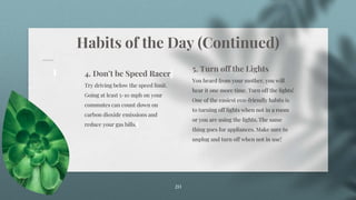 Habits of the Day (Continued)
20
4. Don’t be Speed Racer
Try driving below the speed limit.
Going at least 5-10 mph on your
commutes can count down on
carbon dioxide emissions and
reduce your gas bills.
5. Turn off the Lights
You heard from your mother, you will
hear it one more time. Turn off the lights!
One of the easiest eco-friendly habits is
to turning off lights when not in a room
or you are using the lights. The same
thing goes for appliances. Make sure to
unplug and turn off when not in use!
 