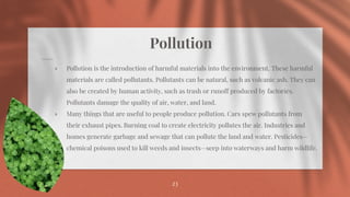Pollution
⋄ Pollution is the introduction of harmful materials into the environment. These harmful
materials are called pollutants. Pollutants can be natural, such as volcanic ash. They can
also be created by human activity, such as trash or runoff produced by factories.
Pollutants damage the quality of air, water, and land.
⋄ Many things that are useful to people produce pollution. Cars spew pollutants from
their exhaust pipes. Burning coal to create electricity pollutes the air. Industries and
homes generate garbage and sewage that can pollute the land and water. Pesticides—
chemical poisons used to kill weeds and insects—seep into waterways and harm wildlife.
23
 