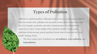 Types of Pollution
⋄ Pollution is a global problem. Although urban areas are usually more polluted
than the countryside, pollution can spread to remote places where no people
live. For example, pesticides and other chemicals have been found in the
Antarctic ice sheet. In the middle of the northern Pacific Ocean, a huge
collection of microscopic plastic particles forms what is known as the Great
Pacific Garbage Patch.
⋄ The three major types of pollution are air pollution, water pollution, and
land pollution.
24
 