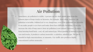 Air Pollution
⋄ Sometimes, air pollution is visible. A person can see dark smoke pour from the
exhaust pipes of large trucks or factories, for example. More often, however, air
pollution is invisible. Polluted air is very dangerous, even if the pollutants are invisible.
It can make people’s eyes burn and make them have difficulty breathing. It can also
increase the risk of lung cancer.Most air pollution is not natural, however. It comes
from burning fossil fuels—coal, oil, and natural gas. When gasoline is burned to power
cars and trucks, it produces carbon monoxide, a colorless, odorless gas. The gas is
harmful in high concentrations, or amounts. City traffic also produces highly
concentrated carbon monoxide.
25
 