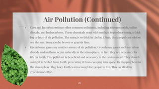 Air Pollution (Continued)
⋄ Cars and factories produce other common pollutants, including nitrogen oxide, sulfur
dioxide, and hydrocarbons. These chemicals react with sunlight to produce smog, a thick
fog or haze of air pollution. The smog is so thick in Linfen, China, that people can seldom
see the sun. Smog can be brown or grayish blue.
⋄ Greenhouse gases are another source of air pollution. Greenhouse gases such as carbon
dioxide and methane occur naturally in the atmosphere. In fact, they are necessary for
life on Earth. This pollutant is beneficial and necessary to the environment. They absorb
sunlight reflected from Earth, preventing it from escaping into space. By trapping heat in
the atmosphere, they keep Earth warm enough for people to live. This is called the
greenhouse effect.
26
 