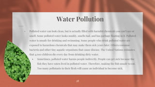 Water Pollution
⋄ Polluted water can look clean, but is actually filled with harmful chemicals you can’t see or
smell. Some polluted water looks muddy, smells bad, and has garbage floating in it. Polluted
water is unsafe for drinking and swimming. Some people who drink polluted water are
exposed to hazardous chemicals that may make them sick years later. Others consume
bacteria and other tiny aquatic organisms that cause disease. The United Nations estimates
that 4,000 children die every day from drinking dirty water.
⋄ Sometimes, polluted water harms people indirectly. People can get sick because the
fish they have eaten lived in polluted water. Therefore, making the fish unsafe to eat.
Too many pollutants in their flesh will cause an individual to become sick.
28
 