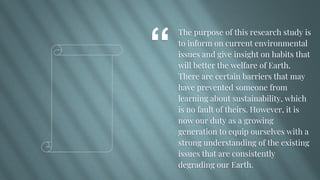 “
The purpose of this research study is
to inform on current environmental
issues and give insight on habits that
will better the welfare of Earth.
There are certain barriers that may
have prevented someone from
learning about sustainability, which
is no fault of theirs. However, it is
now our duty as a growing
generation to equip ourselves with a
strong understanding of the existing
issues that are consistently
degrading our Earth.
 