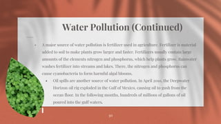 Water Pollution (Continued)
⋄ A major source of water pollution is fertilizer used in agriculture. Fertilizer is material
added to soil to make plants grow larger and faster. Fertilizers usually contain large
amounts of the elements nitrogen and phosphorus, which help plants grow. Rainwater
washes fertilizer into streams and lakes. There, the nitrogen and phosphorus can
cause cyanobacteria to form harmful algal blooms.
⋄ Oil spills are another source of water pollution. In April 2010, the Deepwater
Horizon oil rig exploded in the Gulf of Mexico, causing oil to gush from the
ocean floor. In the following months, hundreds of millions of gallons of oil
poured into the gulf waters.
30
 