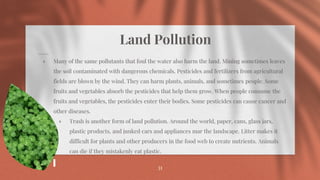 Land Pollution
⋄ Many of the same pollutants that foul the water also harm the land. Mining sometimes leaves
the soil contaminated with dangerous chemicals. Pesticides and fertilizers from agricultural
fields are blown by the wind. They can harm plants, animals, and sometimes people. Some
fruits and vegetables absorb the pesticides that help them grow. When people consume the
fruits and vegetables, the pesticides enter their bodies. Some pesticides can cause cancer and
other diseases.
⋄ Trash is another form of land pollution. Around the world, paper, cans, glass jars,
plastic products, and junked cars and appliances mar the landscape. Litter makes it
difficult for plants and other producers in the food web to create nutrients. Animals
can die if they mistakenly eat plastic.
31
 