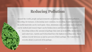 Reducing Pollution
⋄ Around the world, people and governments are making efforts to combat pollution.
Recycling, for instance, is becoming more common. In recycling, trash is processed so
its useful materials can be used again. Glass, aluminum cans, and many types of plastic
can be melted and reused. Paper can be broken down and turned into new paper.
⋄ Recycling reduces the amount of garbage that ends up in landfills, incinerators,
and waterways. Austria and Switzerland have the highest recycling rates. These
nations recycle between 50 and 60 percent of their garbage. The United States
recycles about 30 percent of its garbage.
33
 