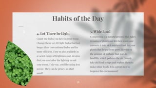 Habits of the Day
36
4. Let There be Light
Count the bulbs you have in your home.
Change them to LED light bulbs that last
longer than conventional bulbs and far
more efficient. They’re also available in
a varied range of brightness and designs
that you can tailor the lighting to suit
your room. This way, you’ll be using less
power. They can be pricey, so start
small!
5. Wide Load
Composting is a natural process that takes
remains of plants and kitchen waste and
converts it into rich nutrient food for your
plants that helps them grow. It reduces
the amount of garbage that goes to
landfills, which pollutes the air. Simply,
take old food scraps and replant them to
make other foods. It is a great step to
improve the environment!
 