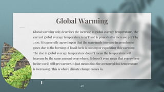 Global Warming
Global warming only describes the increase in global average temperature. The
current global average temperature is 59°F and is projected to increase 3-7°F by
2100. It is generally agreed upon that the man-made increase in greenhouse
gases due to the burning of fossil fuels is causing or expediting this warming.
The rise in global average temperature doesn’t mean the temperature will
increase by the same amount everywhere. It doesn’t even mean that everywhere
in the world will get warmer. It just means that the average global temperature
is increasing. This is where climate change comes in.
40
 