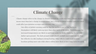 Climate Change
⋄ Climate change refers to the change in climates around the world over time. Climate change
means more than just a change in temperature, but a change in global weather patterns which
could affect precipitation averages and extremes, too.
⋄ One effect of global warming could be that the northern part of the Northern
Hemisphere will likely warm up more than other parts of the globe. This is because the
increased temperatures are likely to melt large polar ice fields, replacing the ice with
darker open ground. The dark ground would absorb sunlight much more quickly than
the reflective ice did, leading to strong heating. Other effects could result in some
locations getting more rain while others will be more likely to have long-term droughts.
42
 