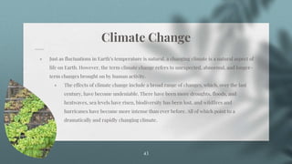 Climate Change
⋄ Just as fluctuations in Earth’s temperature is natural, a changing climate is a natural aspect of
life on Earth. However, the term climate change refers to unexpected, abnormal, and longer-
term changes brought on by human activity.
⋄ The effects of climate change include a broad range of changes, which, over the last
century, have become undeniable. There have been more droughts, floods, and
heatwaves, sea levels have risen, biodiversity has been lost, and wildfires and
hurricanes have become more intense than ever before. All of which point to a
dramatically and rapidly changing climate.
43
 