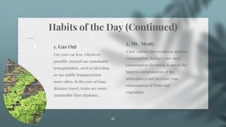 Habits of the Day (Continued)
45
1. Gas Out
Use your car less, whenever
possible, instead use sustainable
transportation, such as bicycling,
or use public transportation
more often. In the case of long-
distance travel, trains are more
sustainable than airplanes.
2. Mr. Meaty
A low-carbon diet results in smarter
consumption. Reduce your meat
consumption (livestock is one of the
biggest contaminators of the
atmosphere) and increase your
consumption of fruits and
vegetables.
 