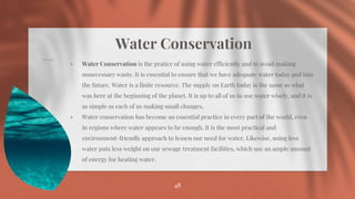 Water Conservation
⋄ Water Conservation is the pratice of using water efficiently and to avoid making
unnecessary waste. It is essential to ensure that we have adequate water today and into
the future. Water is a finite resource. The supply on Earth today is the same as what
was here at the beginning of the planet. It is up to all of us to use water wisely, and it is
as simple as each of us making small changes.
⋄ Water conservation has become an essential practice in every part of the world, even
in regions where water appears to be enough. It is the most practical and
environment-friendly approach to lessen our need for water. Likewise, using less
water puts less weight on our sewage treatment facilities, which use an ample amount
of energy for heating water.
48
 