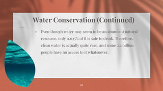 Water Conservation (Continued)
⋄ Even though water may seem to be an abundant natural
resource, only 0.025% of it is safe to drink. Therefore,
clean water is actually quite rare, and some 2.2 billion
people have no access to it whatsoever.
49
 
