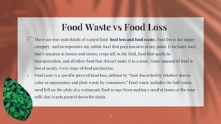 Food Waste vs Food Loss
⋄ There are two main kinds of wasted food: food loss and food waste. Food loss is the bigger
category, and incorporates any edible food that goes uneaten at any point. It includes food
that’s uneaten in homes and stores, crops left in the field, food that spoils in
transportation, and all other food that doesn’t make it to a store. Some amount of food is
lost at nearly every stage of food production.
⋄ Food waste is a specific piece of food loss, defined by “food discarded by retailers due to
color or appearance and plate waste by consumers.” Food waste includes the half-eaten
meal left on the plate at a restaurant, food scraps from making a meal at home or the sour
milk that is gets poured down the drain.
5
 