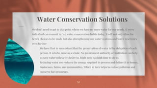 Water Conservation Solutions
⋄ We don’t need to get to that point where we have no more water for our needs. If every
individual can commit to `1-2 water conservation habits today, it will not only allow for
better choices t0 be made but also strengthening our water systems and water reservoirs
even further.
⋄ We have first to understand that the preservation of water is the obligation of each
person. It is to be done as a whole. No government authority or institution can help
us save water unless we desire to. Right now is a high time to do so.
⋄ Reducing water use reduces the energy required to process and deliver it to homes,
businesses, farms, and communities. Which in turn helps to reduce pollution and
conserve fuel resources.
52
 