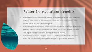Water Conservation Benefits
⋄ Conserving water saves energy. Energy is important to filter, heat, and pump
water to your home, so lessening your water use likewise decreases your
carbon traces or your carbon footprint.
⋄ Consuming less water keeps more in our environments and aids with keeping
wetland habitats best for creatures like otters, water voles, herons, and fish.
This is particularly significant during dry season periods.
⋄ Conserving water can save you money. If you have a water meter, the less
water you use, the less you might be charged by your water company.
54
 