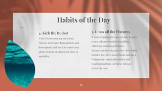Habits of the Day
56
56
4. Kick the Bucket
A lot of rainwater goes to waste.
Harvest roof water from gutters and
downspouts and use it to water your
plants instead of using your hose or
sprinkler.
5. It has all the Fixtures
If you’re looking for ways on how to save
water at home consider installing
efficiency enhancing fixtures.
Aerate your faucets, get a low-flow toilet,
install a low-flow showerhead and use a
Watersense-rated dishwasher and
washing machine. All these will save
water big time.
 