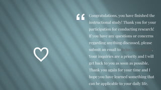 “
Congratulations, you have finished the
instructional study! Thank you for your
participation for conducting research!
If you have any questions or concerns
regarding anything discussed, please
submit an email to jwins33@wgu.edu.
Your inquiries are a priority and I will
get back to you as soon as possible.
Thank you again for your time and I
hope you have learned something that
can be applicable to your daily life.
♡
 
