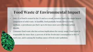 Food Waste & Environmental Impact
⋄ Only 5% of food is reused in the US and as a result, uneaten food is the single largest
component of solid waste. In landfills, food gradually breaks down to form
methane, a greenhouse gas that’s up to 86 times more powerful than carbon
dioxide.
⋄ Consumer food waste also has serious implications for energy usage. Food waste is
responsible for more than 25 percent of all the freshwater consumption in the US
each year, and is among the leading causes of fresh water pollution.
7
 