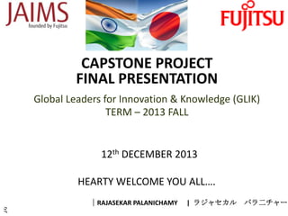 CAPSTONE PROJECT
FINAL PRESENTATION
Global Leaders for Innovation & Knowledge (GLIK)
TERM – 2013 FALL

12th DECEMBER 2013
HEARTY WELCOME YOU ALL….
ミ

｜RAJASEKAR PALANICHAMY

| ラジャセカル

パラ二チャー

 