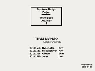 Capstone Design
Project
Technology
Document
I
Version 0.01
2016-04-18
TEAM MANGO
Sogang University
20111594
20111611
20111638
20111660
ByoungJae
Heounghwan
Gimun
Juun
Kim
Kim
Eom
Lee
 