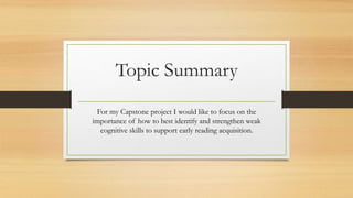 Topic Summary
For my Capstone project I would like to focus on the
importance of how to best identify and strengthen weak
cognitive skills to support early reading acquisition.
 