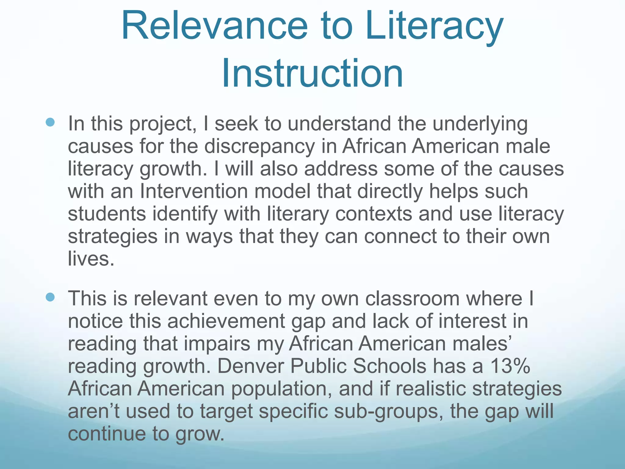 Relevance to Literacy 
Instruction 
 In this project, I seek to understand the underlying 
causes for the discrepancy in African American male 
literacy growth. I will also address some of the causes 
with an Intervention model that directly helps such 
students identify with literary contexts and use literacy 
strategies in ways that they can connect to their own 
lives. 
 This is relevant even to my own classroom where I 
notice this achievement gap and lack of interest in 
reading that impairs my African American males’ 
reading growth. Denver Public Schools has a 13% 
African American population, and if realistic strategies 
aren’t used to target specific sub-groups, the gap will 
continue to grow. 
 