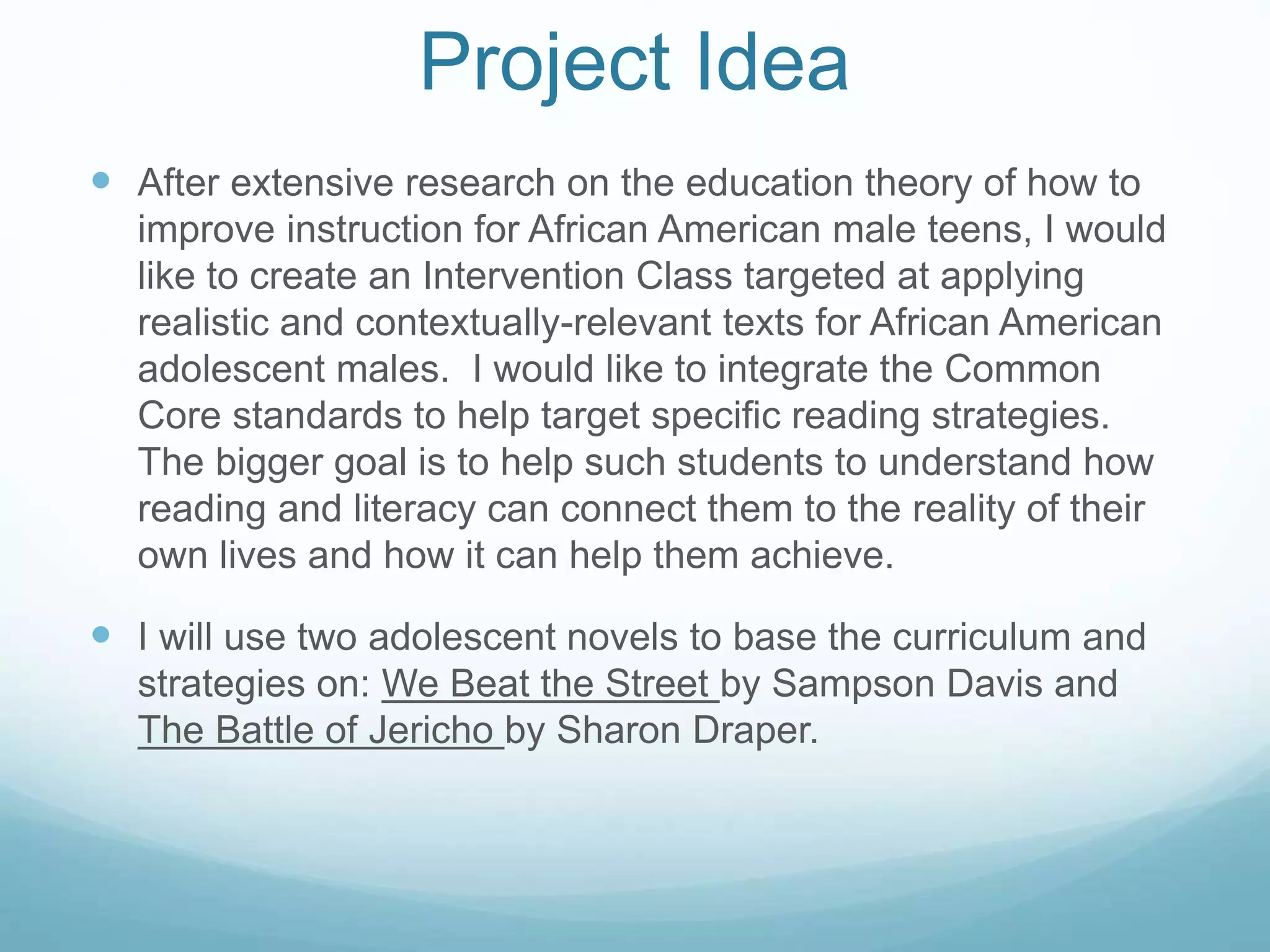 Project Idea 
 After extensive research on the education theory of how to 
improve instruction for African American male teens, I would 
like to create an Intervention Class targeted at applying 
realistic and contextually-relevant texts for African American 
adolescent males. I would like to integrate the Common 
Core standards to help target specific reading strategies. 
The bigger goal is to help such students to understand how 
reading and literacy can connect them to the reality of their 
own lives and how it can help them achieve. 
 I will use two adolescent novels to base the curriculum and 
strategies on: We Beat the Street by Sampson Davis and 
The Battle of Jericho by Sharon Draper. 
 