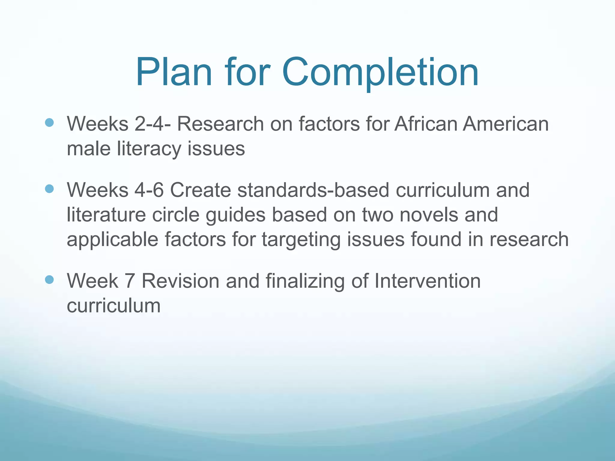 Plan for Completion 
 Weeks 2-4- Research on factors for African American 
male literacy issues 
 Weeks 4-6 Create standards-based curriculum and 
literature circle guides based on two novels and 
applicable factors for targeting issues found in research 
 Week 7 Revision and finalizing of Intervention 
curriculum 
 